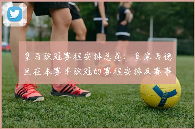皇马欧冠赛程安排总览：皇家马德里在本赛季欧冠的赛程安排及赛事亮点