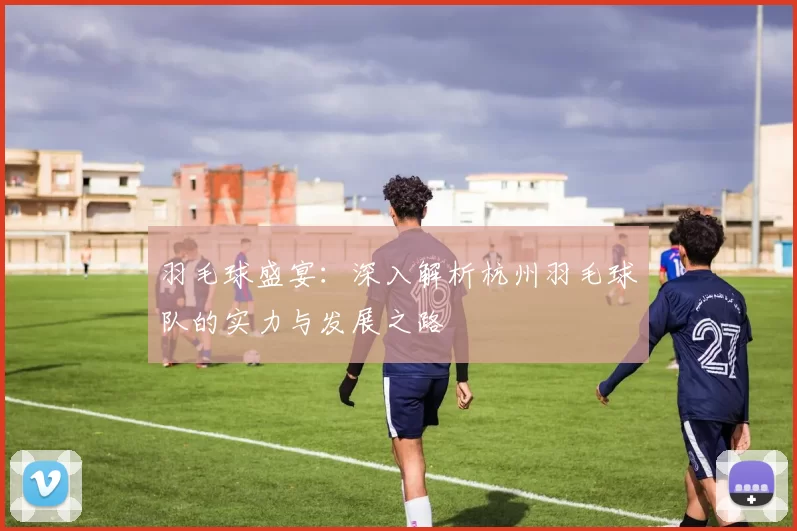 羽毛球盛宴：深入解析杭州羽毛球队的实力与发展之路