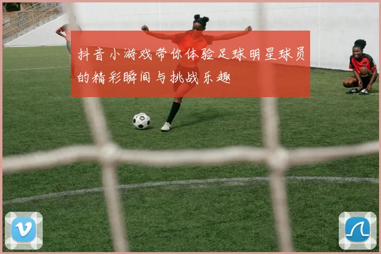 抖音小游戏带你体验足球明星球员的精彩瞬间与挑战乐趣