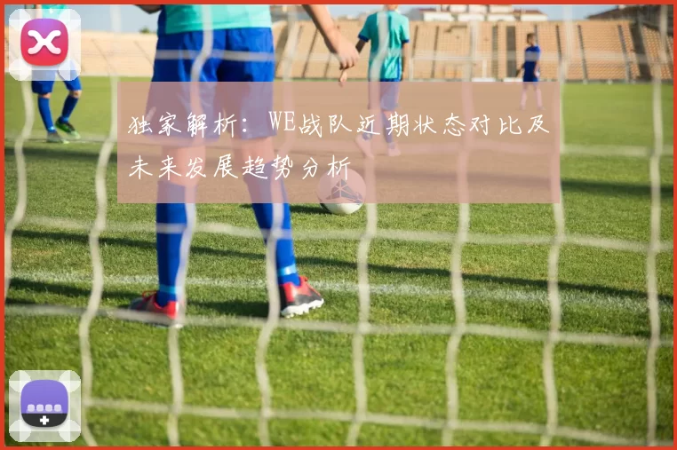 独家解析：WE战队近期状态对比及未来发展趋势分析