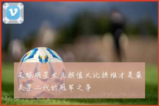 足球明星女儿颜值大比拼谁才是最美星二代的冠军之争
