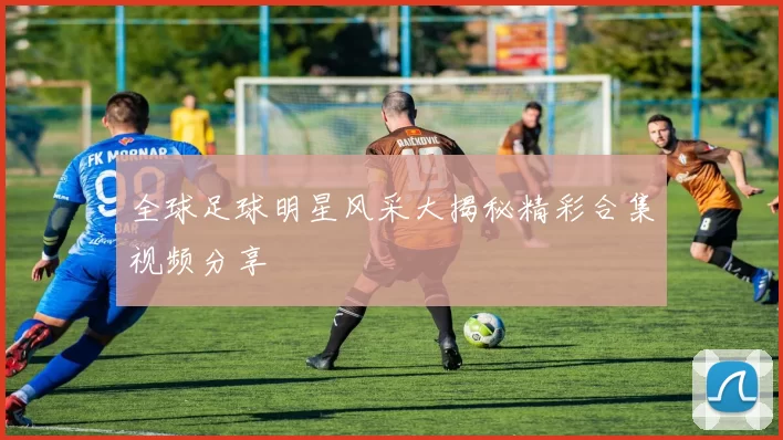 全球足球明星风采大揭秘精彩合集视频分享