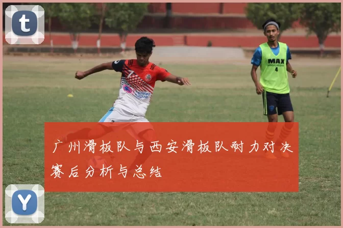 广州滑板队与西安滑板队耐力对决赛后分析与总结