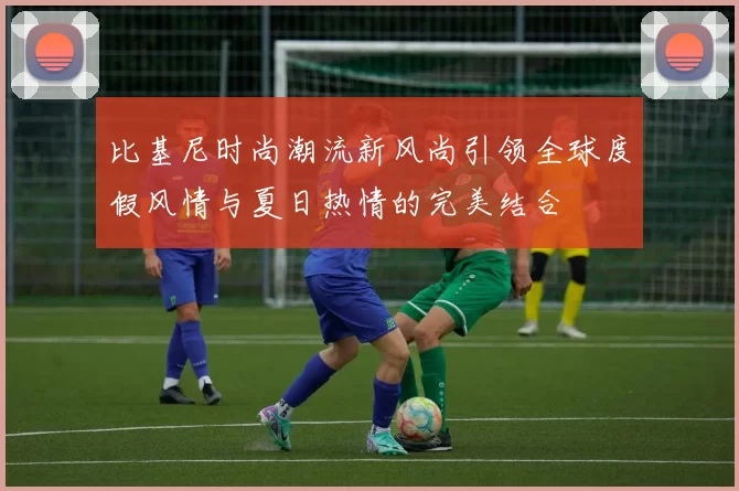 比基尼时尚潮流新风尚引领全球度假风情与夏日热情的完美结合