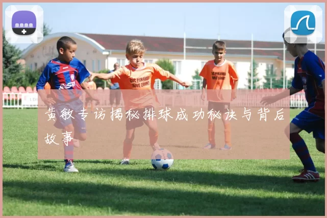 黄敏专访揭秘排球成功秘诀与背后故事