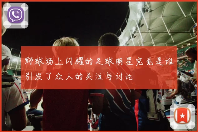 野球场上闪耀的足球明星究竟是谁引发了众人的关注与讨论