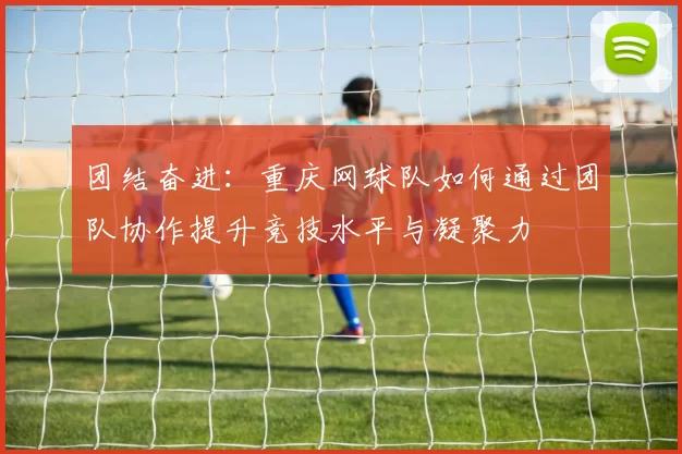 团结奋进：重庆网球队如何通过团队协作提升竞技水平与凝聚力