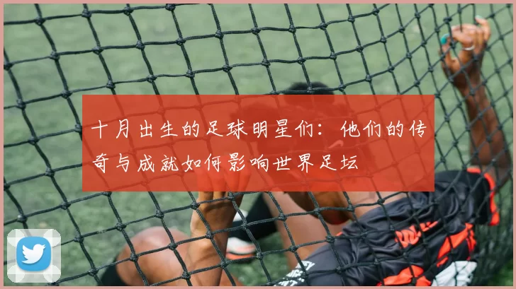 十月出生的足球明星们：他们的传奇与成就如何影响世界足坛