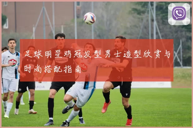 足球明星鸡冠发型男士造型欣赏与时尚搭配指南