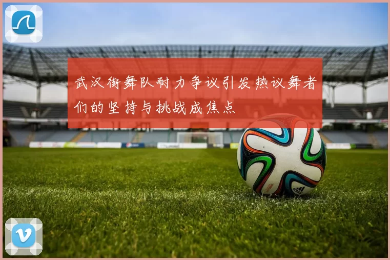 武汉街舞队耐力争议引发热议舞者们的坚持与挑战成焦点