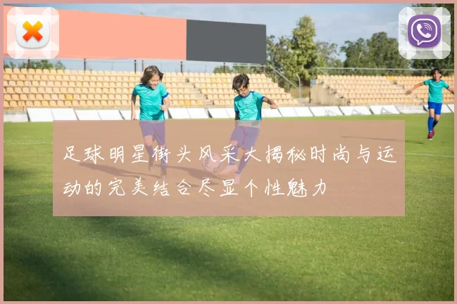 足球明星街头风采大揭秘时尚与运动的完美结合尽显个性魅力