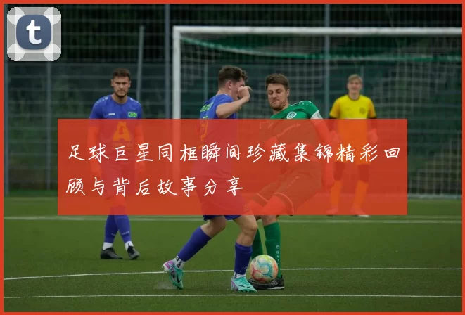 足球巨星同框瞬间珍藏集锦精彩回顾与背后故事分享