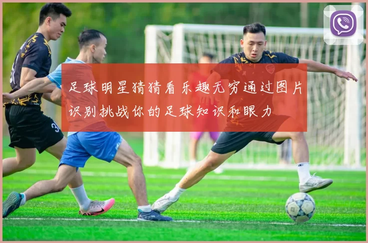 足球明星猜猜看乐趣无穷通过图片识别挑战你的足球知识和眼力
