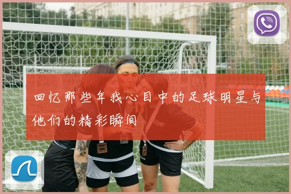 回忆那些年我心目中的足球明星与他们的精彩瞬间