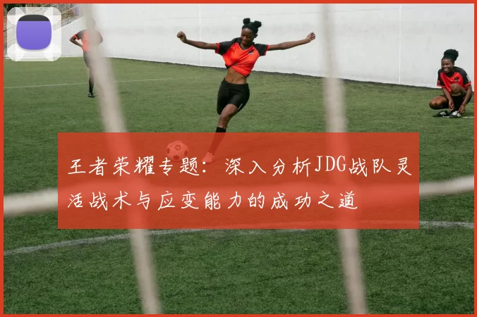 王者荣耀专题：深入分析JDG战队灵活战术与应变能力的成功之道