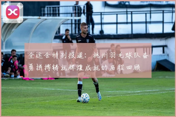 全运会特别报道：杭州羽毛球队奋勇拼搏铸就辉煌成就的历程回顾