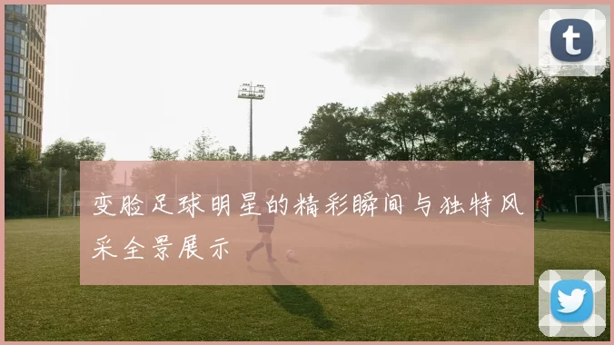 变脸足球明星的精彩瞬间与独特风采全景展示