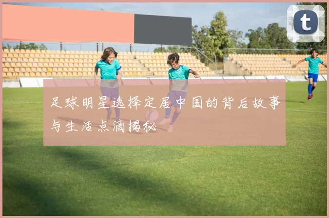 足球明星选择定居中国的背后故事与生活点滴揭秘
