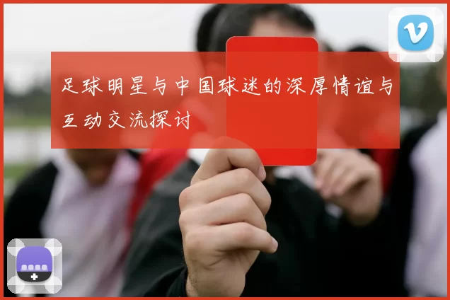 足球明星与中国球迷的深厚情谊与互动交流探讨