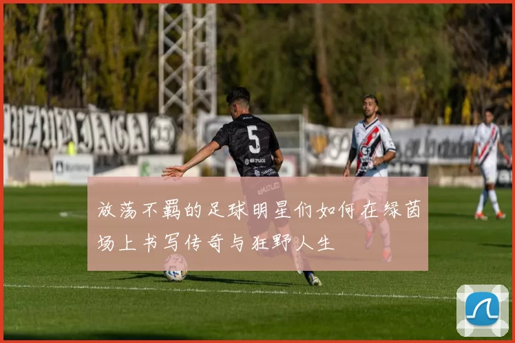 放荡不羁的足球明星们如何在绿茵场上书写传奇与狂野人生