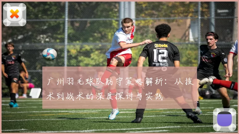 广州羽毛球队防守策略解析：从技术到战术的深度探讨与实践