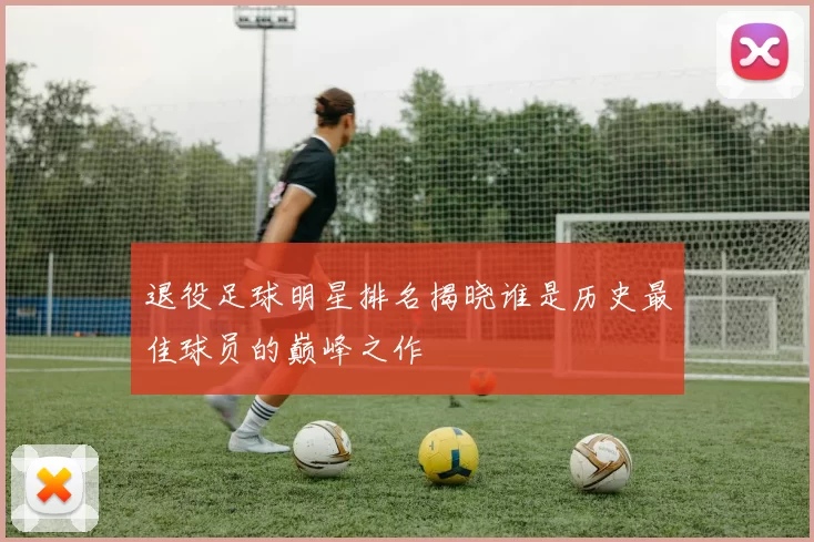 退役足球明星排名揭晓谁是历史最佳球员的巅峰之作