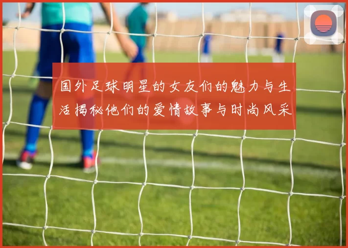 国外足球明星的女友们的魅力与生活揭秘他们的爱情故事与时尚风采
