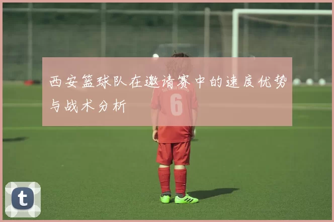 西安篮球队在邀请赛中的速度优势与战术分析