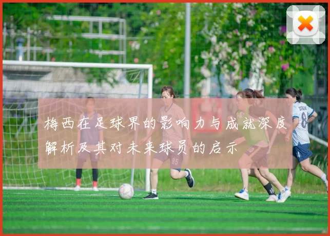 梅西在足球界的影响力与成就深度解析及其对未来球员的启示