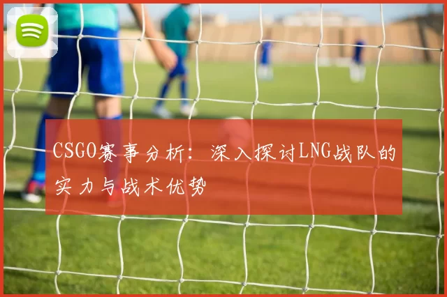CSGO赛事分析：深入探讨LNG战队的实力与战术优势