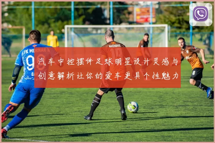 汽车中控摆件足球明星设计灵感与创意解析让你的爱车更具个性魅力