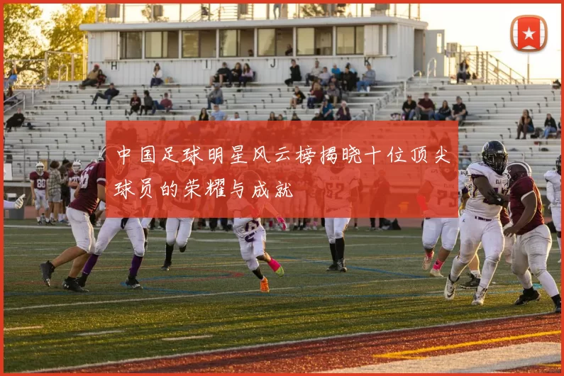 中国足球明星风云榜揭晓十位顶尖球员的荣耀与成就
