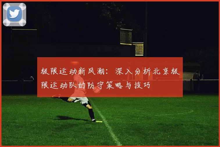 极限运动新风潮：深入分析北京极限运动队的防守策略与技巧