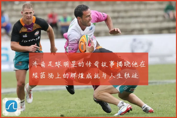 济南足球明星的传奇故事揭晓他在绿茵场上的辉煌成就与人生轨迹