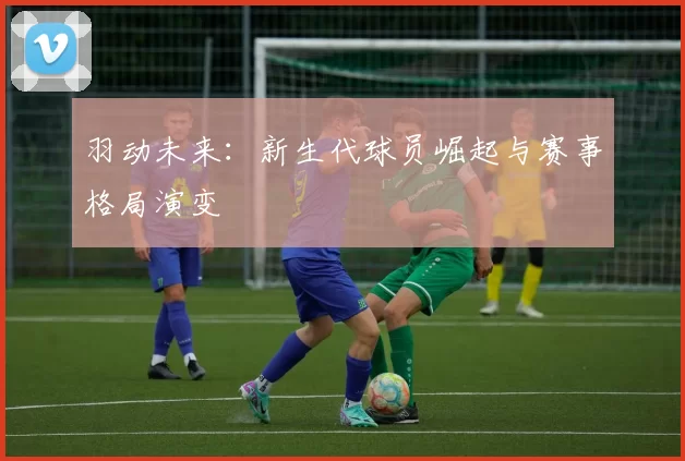 羽动未来：新生代球员崛起与赛事格局演变