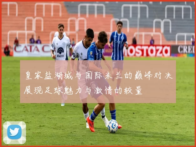 皇家盐湖城与国际米兰的巅峰对决展现足球魅力与激情的较量