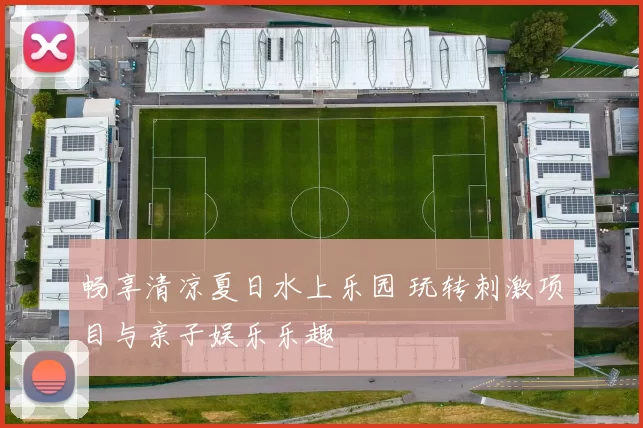畅享清凉夏日水上乐园 玩转刺激项目与亲子娱乐乐趣