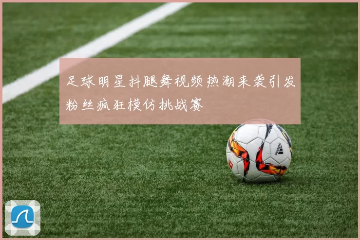 足球明星抖腿舞视频热潮来袭引发粉丝疯狂模仿挑战赛