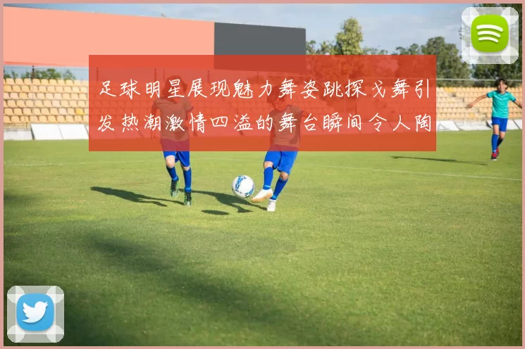 足球明星展现魅力舞姿跳探戈舞引发热潮激情四溢的舞台瞬间令人陶醉