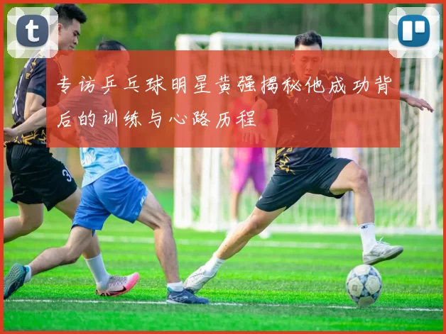 专访乒乓球明星黄强揭秘他成功背后的训练与心路历程