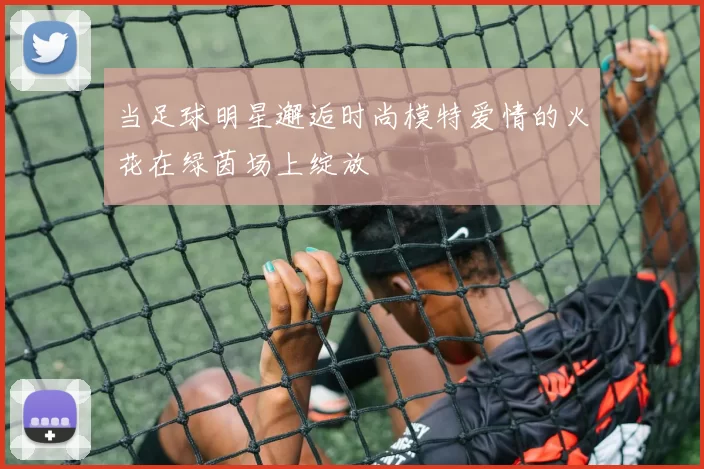 当足球明星邂逅时尚模特爱情的火花在绿茵场上绽放