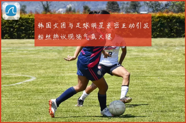 韩国女团与足球明星亲密互动引发粉丝热议现场气氛火爆