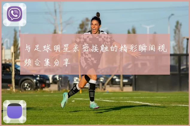 与足球明星亲密接触的精彩瞬间视频合集分享