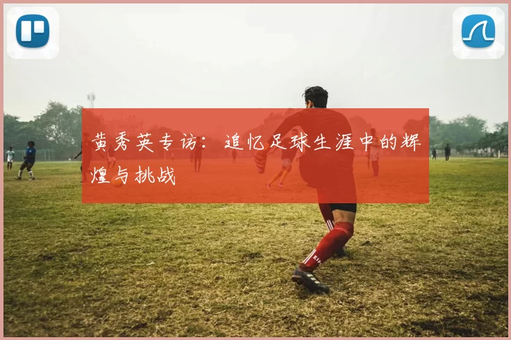 黄秀英专访：追忆足球生涯中的辉煌与挑战