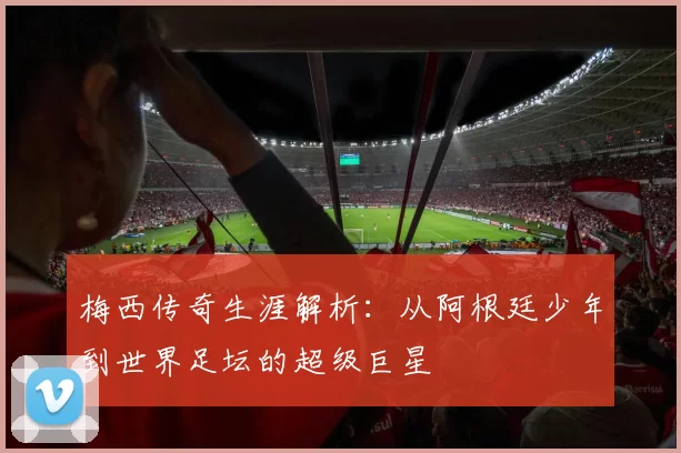 梅西传奇生涯解析：从阿根廷少年到世界足坛的超级巨星