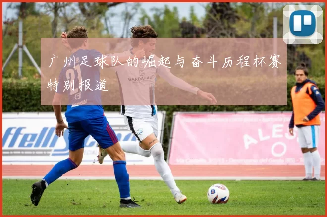 广州足球队的崛起与奋斗历程杯赛特别报道