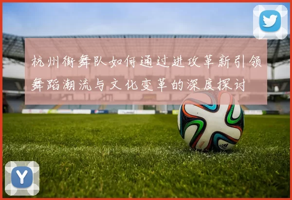 杭州街舞队如何通过进攻革新引领舞蹈潮流与文化变革的深度探讨