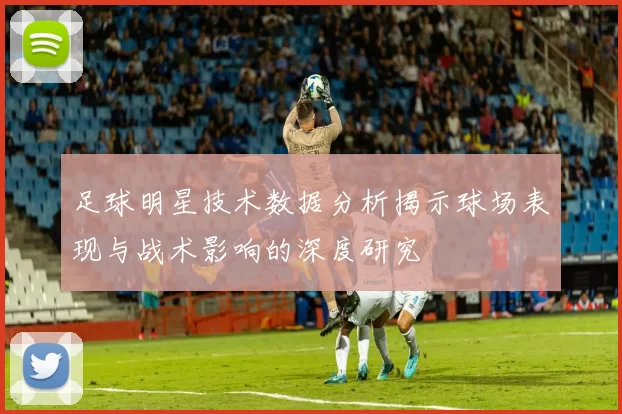 足球明星技术数据分析揭示球场表现与战术影响的深度研究