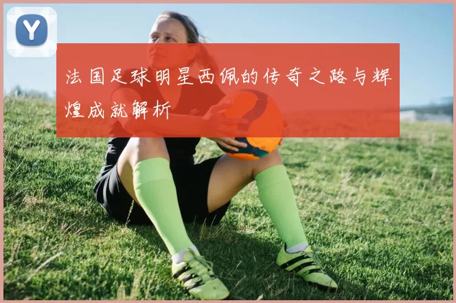 法国足球明星西佩的传奇之路与辉煌成就解析