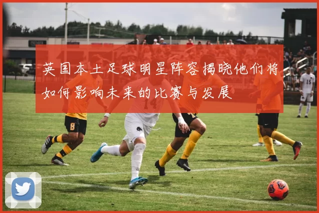 英国本土足球明星阵容揭晓他们将如何影响未来的比赛与发展